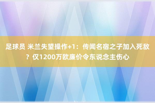 足球员 米兰失望操作+1：传闻名宿之子加入死敌？仅1200万欧廉价令东说念主伤心