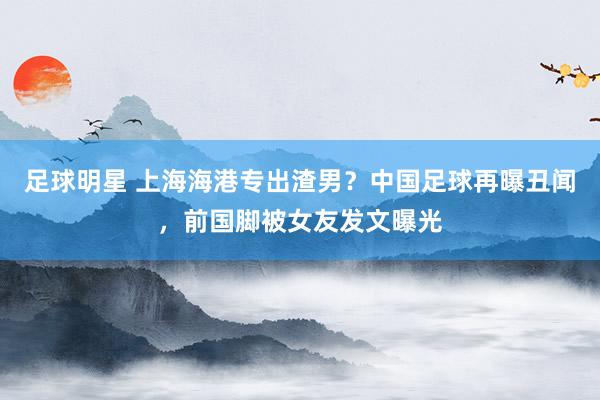 足球明星 上海海港专出渣男？中国足球再曝丑闻，前国脚被女友发文曝光