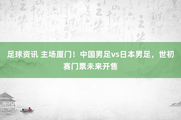 足球资讯 主场厦门！中国男足vs日本男足，世初赛门票未来开售