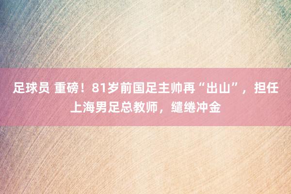 足球员 重磅！81岁前国足主帅再“出山”，担任上海男足总教师，缱绻冲金