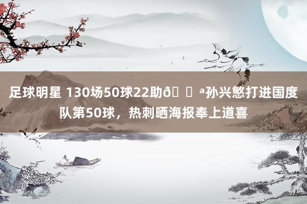 足球明星 130场50球22助💪孙兴慜打进国度队第50球，热刺晒海报奉上道喜