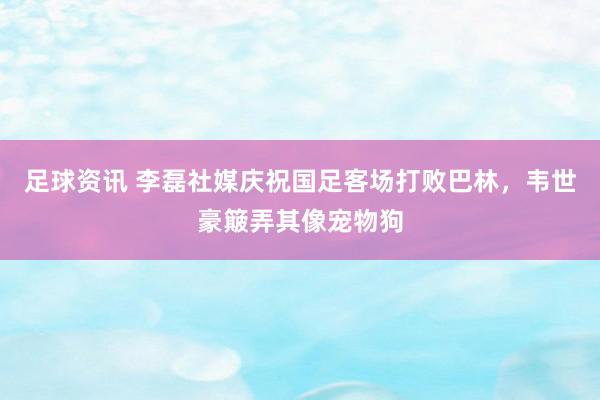 足球资讯 李磊社媒庆祝国足客场打败巴林，韦世豪簸弄其像宠物狗