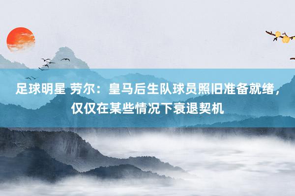 足球明星 劳尔：皇马后生队球员照旧准备就绪，仅仅在某些情况下衰退契机