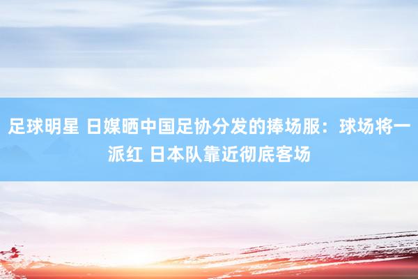 足球明星 日媒晒中国足协分发的捧场服：球场将一派红 日本队靠近彻底客场