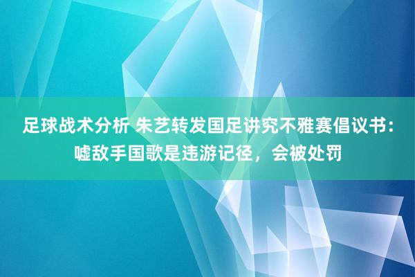 足球战术分析 朱艺转发国足讲究不雅赛倡议书：嘘敌手国歌是违游记径，会被处罚