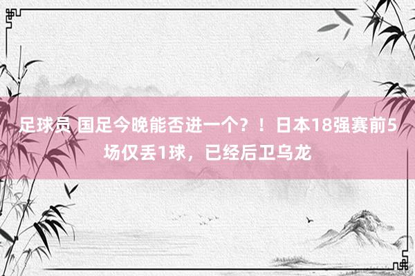 足球员 国足今晚能否进一个？！日本18强赛前5场仅丢1球，已经后卫乌龙