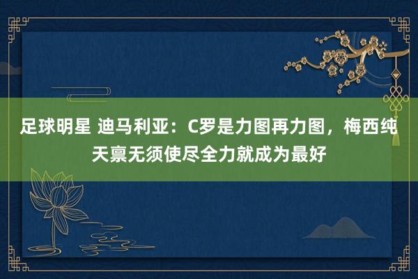 足球明星 迪马利亚：C罗是力图再力图，梅西纯天禀无须使尽全力就成为最好