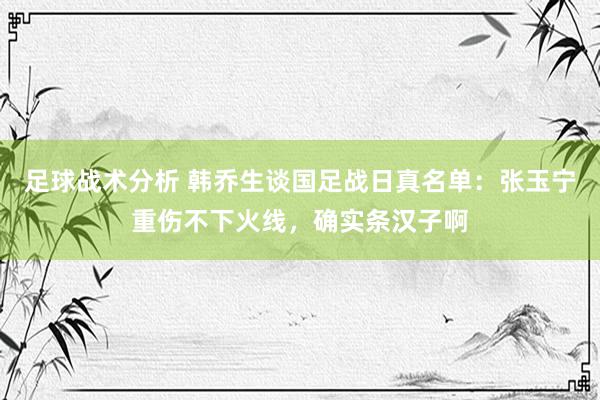 足球战术分析 韩乔生谈国足战日真名单：张玉宁重伤不下火线，确实条汉子啊