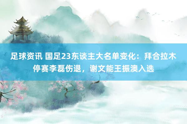 足球资讯 国足23东谈主大名单变化：拜合拉木停赛李磊伤退，谢文能王振澳入选