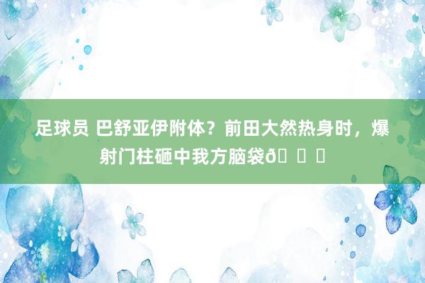 足球员 巴舒亚伊附体？前田大然热身时，爆射门柱砸中我方脑袋😂