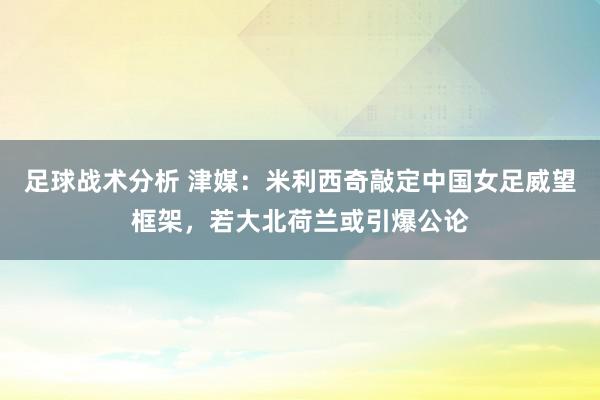 足球战术分析 津媒：米利西奇敲定中国女足威望框架，若大北荷兰或引爆公论