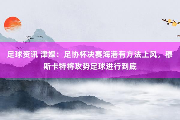 足球资讯 津媒：足协杯决赛海港有方法上风，穆斯卡特将攻势足球进行到底