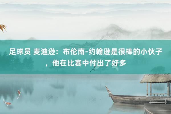 足球员 麦迪逊：布伦南-约翰逊是很棒的小伙子，他在比赛中付出了好多