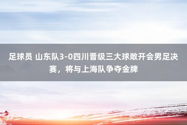 足球员 山东队3-0四川晋级三大球敞开会男足决赛，将与上海队争夺金牌