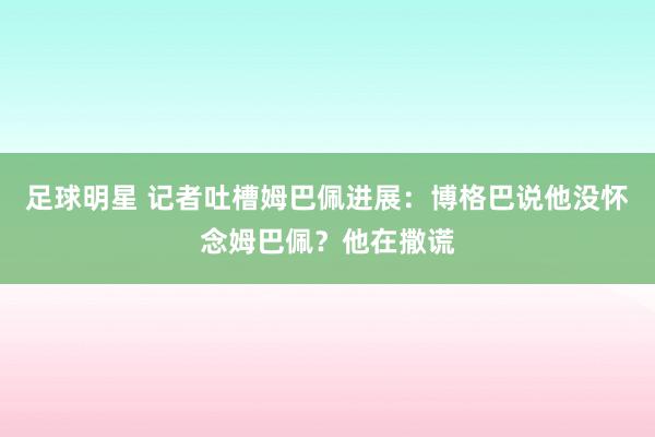 足球明星 记者吐槽姆巴佩进展：博格巴说他没怀念姆巴佩？他在撒谎