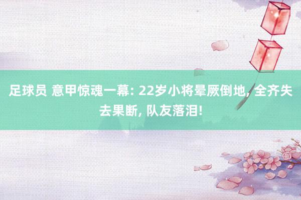 足球员 意甲惊魂一幕: 22岁小将晕厥倒地, 全齐失去果断, 队友落泪!