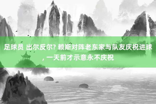 足球员 出尔反尔? 赖斯对阵老东家与队友庆祝进球, 一天前才示意永不庆祝