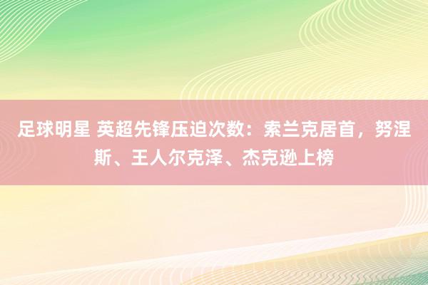 足球明星 英超先锋压迫次数：索兰克居首，努涅斯、王人尔克泽、杰克逊上榜