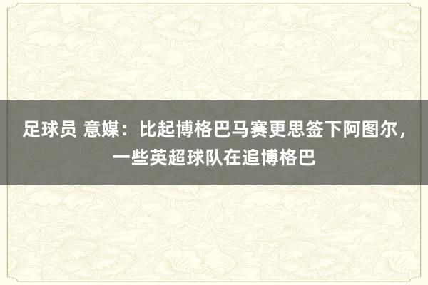 足球员 意媒：比起博格巴马赛更思签下阿图尔，一些英超球队在追博格巴