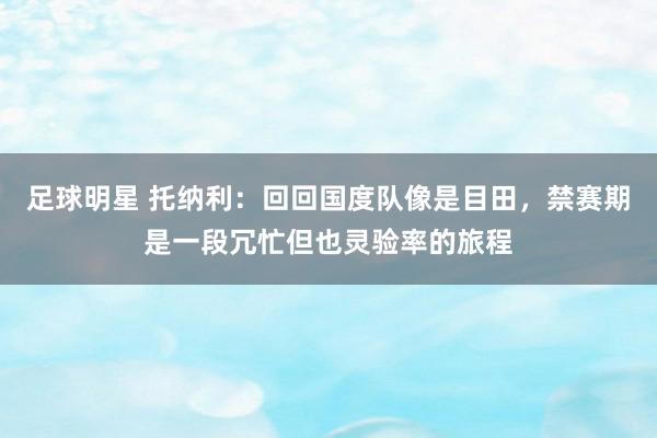 足球明星 托纳利：回回国度队像是目田，禁赛期是一段冗忙但也灵验率的旅程