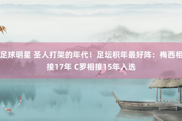 足球明星 圣人打架的年代！足坛积年最好阵：梅西相接17年 C罗相接15年入选