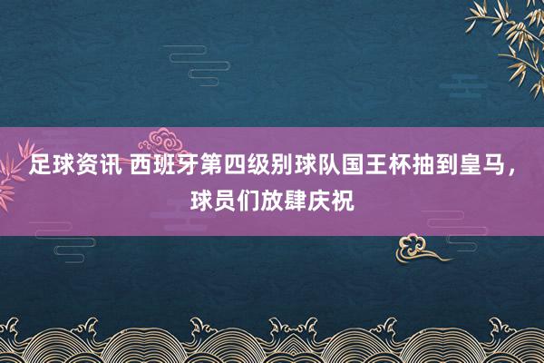 足球资讯 西班牙第四级别球队国王杯抽到皇马，球员们放肆庆祝