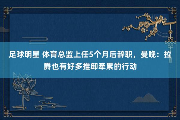 足球明星 体育总监上任5个月后辞职，曼晚：拉爵也有好多推卸牵累的行动