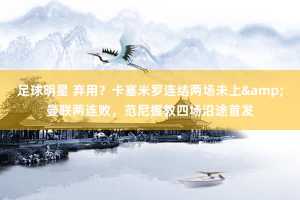 足球明星 弃用？卡塞米罗连结两场未上&曼联两连败，范尼握教四场沿途首发