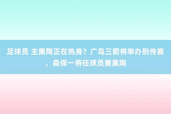 足球员 主熏陶正在热身？广岛三箭将举办别传赛，森保一将任球员兼熏陶