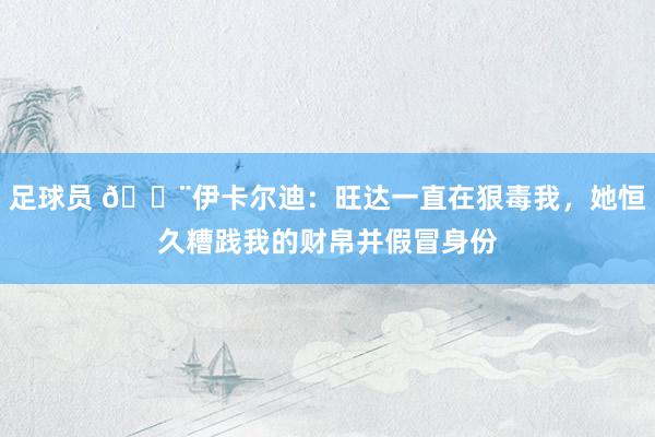 足球员 😨伊卡尔迪：旺达一直在狠毒我，她恒久糟践我的财帛并假冒身份