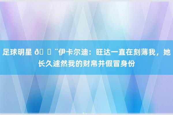 足球明星 😨伊卡尔迪：旺达一直在刻薄我，她长久遽然我的财帛并假冒身份