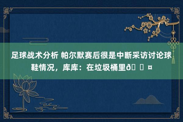 足球战术分析 帕尔默赛后很是中断采访讨论球鞋情况，库库：在垃圾桶里😤