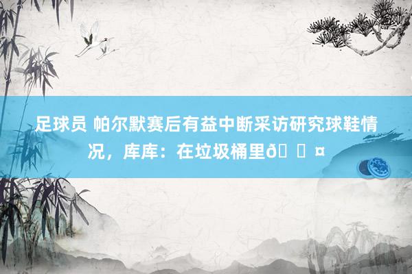 足球员 帕尔默赛后有益中断采访研究球鞋情况，库库：在垃圾桶里😤