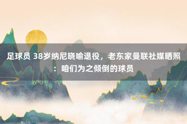 足球员 38岁纳尼晓喻退役，老东家曼联社媒晒照：咱们为之倾倒的球员