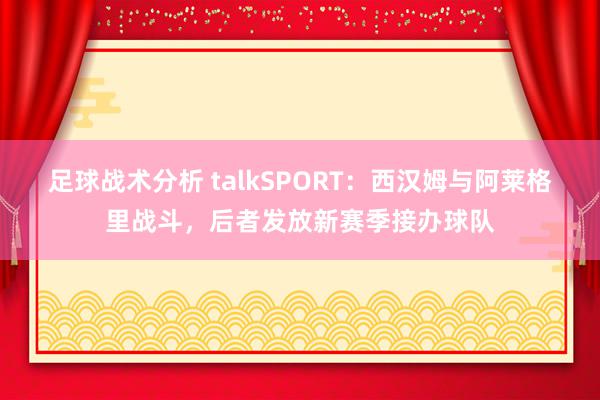 足球战术分析 talkSPORT：西汉姆与阿莱格里战斗，后者发放新赛季接办球队