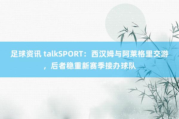 足球资讯 talkSPORT：西汉姆与阿莱格里交游，后者稳重新赛季接办球队