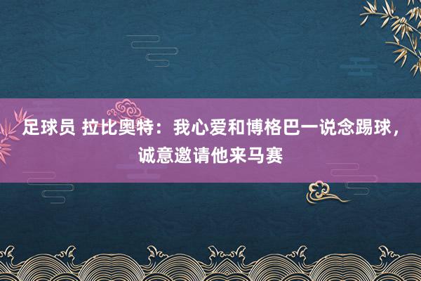 足球员 拉比奥特：我心爱和博格巴一说念踢球，诚意邀请他来马赛