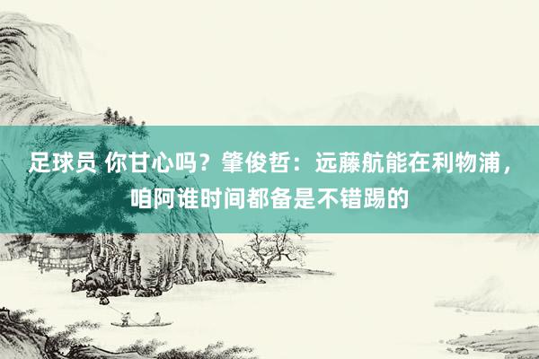 足球员 你甘心吗？肇俊哲：远藤航能在利物浦，咱阿谁时间都备是不错踢的