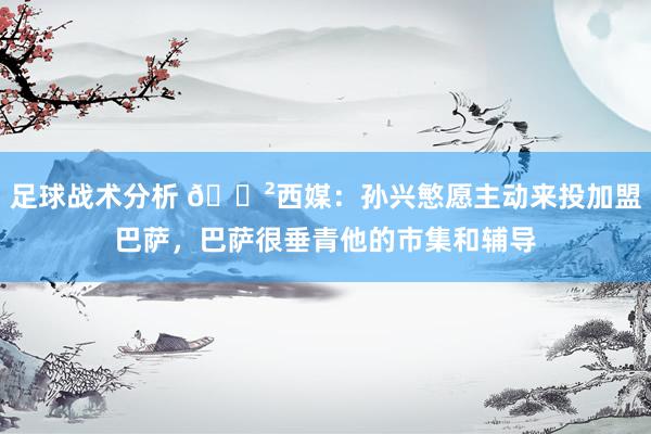 足球战术分析 😲西媒：孙兴慜愿主动来投加盟巴萨，巴萨很垂青他的市集和辅导