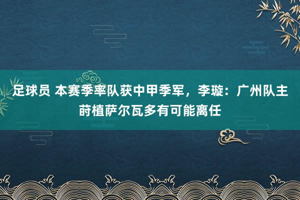 足球员 本赛季率队获中甲季军，李璇：广州队主莳植萨尔瓦多有可能离任