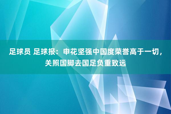 足球员 足球报：申花坚强中国度荣誉高于一切，关照国脚去国足负重致远