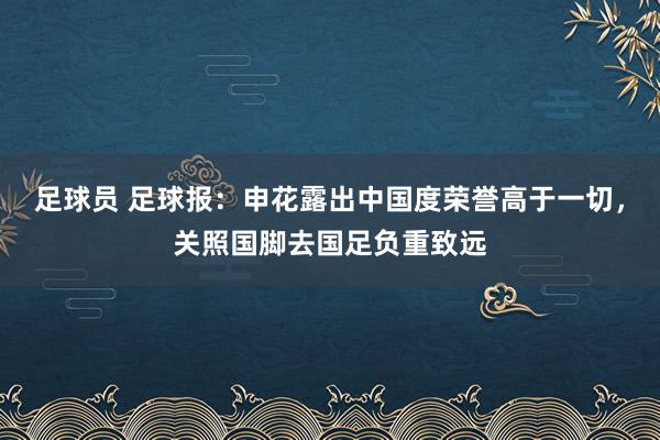 足球员 足球报：申花露出中国度荣誉高于一切，关照国脚去国足负重致远