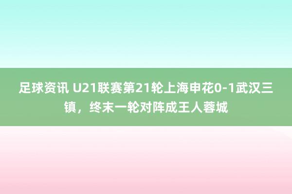 足球资讯 U21联赛第21轮上海申花0-1武汉三镇，终末一轮对阵成王人蓉城