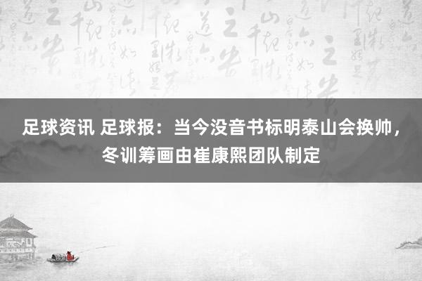 足球资讯 足球报：当今没音书标明泰山会换帅，冬训筹画由崔康熙团队制定