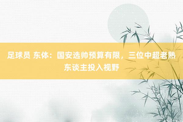 足球员 东体：国安选帅预算有限，三位中超老熟东谈主投入视野