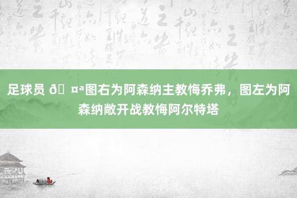 足球员 🤪图右为阿森纳主教悔乔弗，图左为阿森纳敞开战教悔阿尔特塔