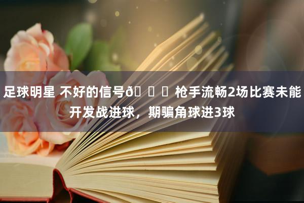 足球明星 不好的信号😕枪手流畅2场比赛未能开发战进球，期骗角球进3球