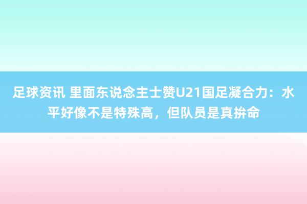 足球资讯 里面东说念主士赞U21国足凝合力：水平好像不是特殊高，但队员是真拚命