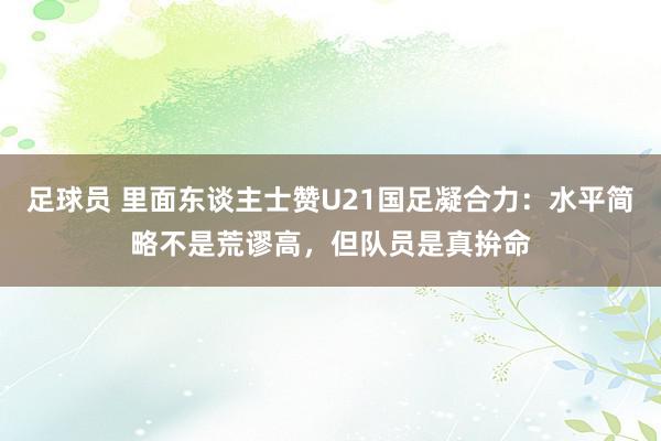 足球员 里面东谈主士赞U21国足凝合力：水平简略不是荒谬高，但队员是真拚命