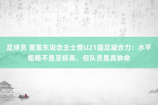 足球员 里面东说念主士赞U21国足凝合力：水平粗略不是至极高，但队员是真拚命